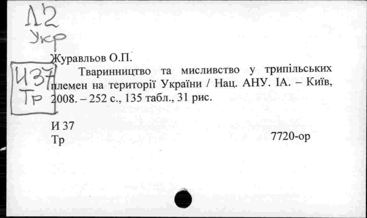 ﻿№
_______^Куравльов О.П.
j I	Тваринництво та мисливство у трипільських
* ^7Ї ілемен на території України I Нац. АНУ. IA. — Київ, Тр 2 008. - 252 с., 135 табл., 31 рис.
И 37
Тр
7720-ор